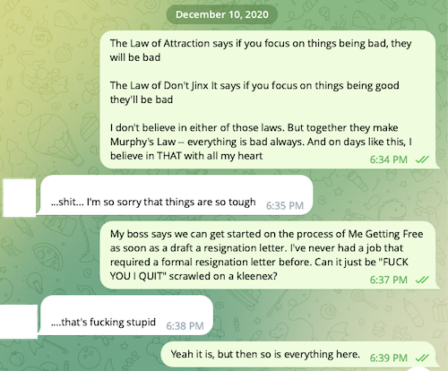 Text conversation: (ME), [12/10/20 6:34 PM]/The Law of Attraction says if you focus on things being bad, they will be bad. The Law of Don't Jinx It says if you focus on things being good they'll be bad. I don't believe in either of those laws. But together they make Murphy's Law -- everything is bad always. And on days like this, I believe in THAT with all my heart/(ROOMIE), [12/10/20 6:35 PM]/...shit... I'm so sorry that things are so tough/(ME), [12/10/20 6:37 PM]/My boss says we can get started on the process of Me Getting Free as soon as a draft a resignation letter. I've never had a job that required a formal resignation letter before. Can it just be 'FUCK YOU I QUIT' scrawled on a kleenex?/(ROOMIE), [12/10/20 6:38 PM]/....that's fucking stupid/(ME), [12/10/20 6:39 PM]/Yeah it is, but then so is everything here.