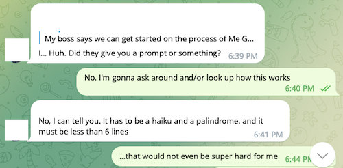 Text conversation: (ROOMIE), [12/10/20 6:39 PM]/I... Huh. Did they give you a prompt or something?/(ME), [12/10/20 6:40 PM]/No. I'm gonna ask around and/or look up how this works/(ROOMIE), [12/10/20 6:41 PM]/No, I can tell you. It has to be a haiku and a palindrome, and it must be less than 6 lines/(ME), [12/10/20 6:44 PM]/...that would not even be super hard for me