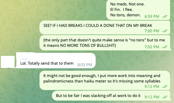 Text conversation: (ME), [12/10/20 6:59 PM]/No meds. Not one./ El Fin. I flee. / No tons, demon./(ME), [12/10/20 7:00 PM]/SEE? IF I HAD BREAKS I COULD A DONE THAT ON MY BREAK/(ME), [12/10/20 7:02 PM]/(the only part that doesn't quite make sense is 'no tons' but to me it means NO MORE TONS OF BULLSHIT)/(ROOMIE), [12/10/20 8:03 PM]/Lol. Totally send that to them/(ME), [12/10/20 9:12 PM]/It might not be good enough, I put more work into meaning and palindromicness than haiku meter so it's missing some syllables/(ME), [12/10/20 9:12 PM]/But to be fair I was slacking off at work to do it