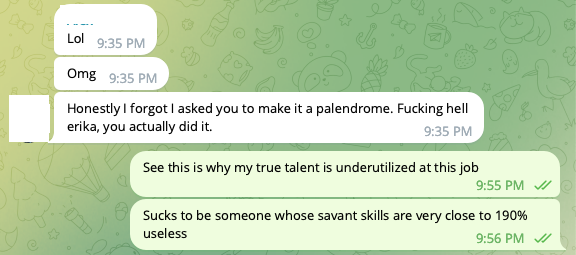 Text conversation: (ROOMIE), [12/10/20 9:35 PM]/Lol/(ROOMIE), [12/10/20 9:35 PM]/Omg/(ROOMIE), [12/10/20 9:35 PM]/Honestly I forgot I asked you to make it a palendrome. Fucking hell erika, you actually did it./(ME), [12/10/20 9:55 PM]/See this is why my true talent is underutilized at this job/(ME), [12/10/20 9:56 PM]/Sucks to be someone whose savant skills are very close to 190% useless