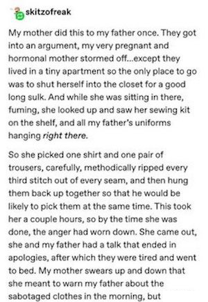 reply by skitzofreak: My mother did this to my father once. They got into an argument, my very pregnant and hormonal mother stormed off...except they lived in a tiny apartment so the only place to go was to shut herself into the closet for a good long sulk. And while she was sitting in there, fuming, she looked up and saw her sewing kit on the shelf, and all my father's uniforms hanging right there. So she picked one shirt and one pair of trousers, carefully, methodically ripped every third stitch out of every seam, and then hung them back up together so that he would be likely to pick them at the same time. This took her a couple hours, so by the time she was done, the anger had worn down. She came out, she and my father had a talk that ended in apologies, after which they were tired and went to bed. My mother swears up and down that she meant to warn my father about the sabotaged clothes in the morning, but