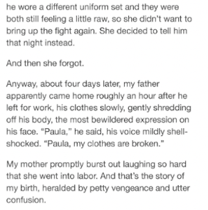 he wore a different uniform set and they were both still feeling a little raw, so she didn't want to bring up the fight again. She decided to tell him that night instead. And then she forgot. Anyway, about four days later, my father apparently came home roughly an hour after he left for work, his clothes slowly, gently shredding off his body, the most bewildered expression on his face. 'Paula,' he said, his voice mildly shell-shocked. 'Paula, my clothes are broken.' My mother promptly burst out laughing so hard that she went into labor. And that's the story of my birth, heralded by petty vengeance and utter confusion.