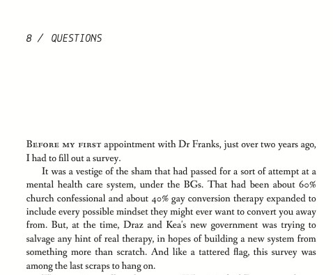 Before my first appointment with Dr Franks, just over two years ago, I had to fill out a survey. It was a vestige of the sham that had passed for a sort of attempt at a mental health care system, under the BGs. That had been about 60 percent church confessional and about 40 percent gay conversion therapy expanded to include every possible mindset they might ever want to convert you away from. But, at the time, Draz and Kea's new government was trying to salvage any hint of real therapy, in hopes of building a new system from something more than scratch. And like a tattered flag, this survey was among the last scraps to hang on. 