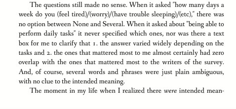 The questions still made no sense. When it asked 'how many days a week do you feel tired / worry / have trouble sleeping / etc,' there was no option between None and Several. When it asked about 'being able to perform daily tasks' it never specified which ones, nor was there a text box for me to clarify that 1. the answer varied widely depending on the tasks and 2. the ones that mattered most to me almost certainly had zero overlap with the ones that mattered most to the writers of the survey. And, of course, several words and phrases were just plain ambiguous, with no clue to the intended meaning. The moment in my life when I realized there were intended meanings,