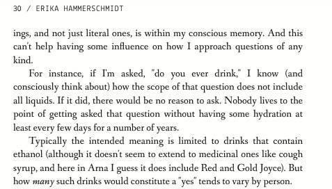 and not just literal ones, is within my conscious memory. And this can't help having some influence on how I approach questions of any kind. For instance, if I'm asked, 'do you ever drink,' I know - and consciously think about- how the scope of that question does not include all liquids. If it did, there would be no reason to ask. Nobody lives to the point of getting asked that question without having some hydration at least every few days for a number of years. Typically the intended meaning is limited to drinks that contain ethanol - although it doesn't seem to extend to medicinal ones like cough syrup, and here in Arna I guess it does include Red and Gold Joyce- . But how many such drinks would constitute a 'yes' tends to vary by person.