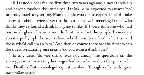 If I tasted a beer for the first time two years ago and almost threw up and haven't touched the stuff since, I think I'd be expected to answer 'no' in pretty much any setting. Many people would also expect a 'no' if I take a tiny sip about twice a year to humor some well-meaning friend who thinks they've found a drink I'm going to like. If I were someone who had one small glass of wine a month, I estimate that the people I know are about equally split between those who'd consider a 'no' to be true and those who'd call that a 'yes.' And then of course there are the times when the question actually just means 'do you want a drink now?' In any case, 'do you drink' was not among the questions on the survey, since intoxicating beverages had been banned on the pre-revolution Dustbin. But an analogous question about 'thoughts of suicide' gave me similar pause.