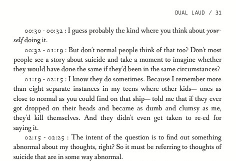 00:30 - 00:32 : I guess probably the kind where you think about yourself doing it. 00:32 - 01:19 : But don't normal people think of that too? Don't most people see a story about suicide and take a moment to imagine whether they would have done the same if they'd been in the same circumstances? 01:19 - 02:15 : I know they do sometimes. Because I remember more than eight separate instances in my teens where other kids- ones as close to normal as you could find on that ship- told me that if they ever got dropped on their heads and became as dumb and clumsy as me, they'd kill themselves. And they didn't even get taken to re-ed for saying it. 02:15 - 02:25 : The intent of the question is to find out something abnormal about my thoughts, right? So it must be referring to thoughts of suicide that are in some way abnormal.