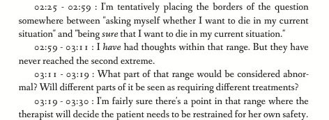 02:25 - 02:59 : I'm tentatively placing the borders of the question somewhere between 'asking myself whether I want to die in my current situation' and 'being sure that I want to die in my current situation.' 02:59 - 03:11 : I have had thoughts within that range. But they have never reached the second extreme. 03:11 - 03:19 : What part of that range would be considered abnormal? Will different parts of it be seen as requiring different treatments? 03:19 - 03:30 : I'm fairly sure there's a point in that range where the therapist will decide the patient needs to be restrained for her own safety.