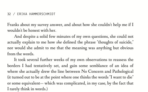 Franks about my survey answer, and about how she couldn't help me if I wouldn't be honest with her. And despite a solid few minutes of my own questions, she could not actually explain to me how she defined the phrase 'thoughts of suicide,' nor would she admit to me that the meaning was anything but obvious from the words. It took several further weeks of my own observations to reassess the borders I had tentatively set, and gain some semblance of an idea of where she actually drew the line between No Concern and Pathological - it turned out to be at the point where one thinks the words 'I want to die' or some equivalent- which was complicated, in my case, by the fact that I rarely think in words.