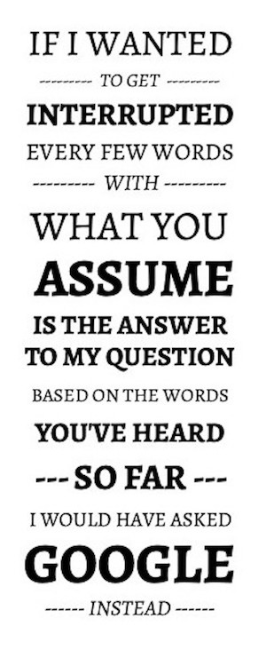 IF I WANTED TO GET INTERRUPTED EVERY FEW WORDS WITH WHAT YOU ASSUME IS THE ANSWER TO MY QUESTION BASED ON THE WORDS YOU'VE HEARD SO FAR, I WOULD HAVE ASKED GOOGLE INSTEAD