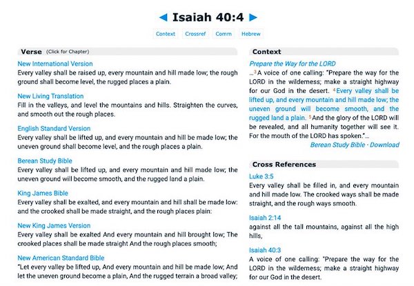 New International Version: Every valley shall be raised up, every mountain and hill made low; the rough ground shall become level, the rugged places a plain. - New Living Translation: Fill in the valleys, and level the mountains and hills. Straighten the curves, and smooth out the rough places - English Standard Version: Every valley shall be lifted up, and every mountain and hill be made low; the uneven ground shall become level, and the rough places a plain - Berean Standard Bible: Every valley shall be lifted up, and every mountain and hill made low; the uneven ground will become smooth, and the rugged land a plain.