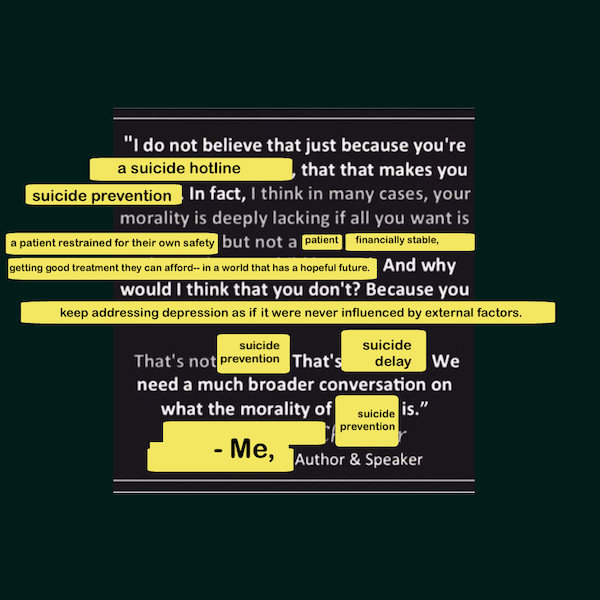 Sister Joan Chittister's quote about being 'pro-life,' edited to say: 'I do not believe that just because you are a suicide hotline, that that makes you suicide prevention. In fact, I think in many cases, your morality is deeply lacking if all you want is a patient restrained for their own safety, but not a patient financially stable, getting good treatment they can afford, in a world that has a hopeful future. And why would I think that you don't? Because you keep addressing depression as if it were never influenced by external factors. That's not suicide prevention. That's suicide delay. We need a much broader conversation on what the morality of suicide prevention is.' - Me, author and speaker