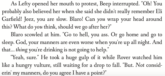 As Lefty opened her mouth to protest, Beep interrupted. 'Oh! You probably also believed her when she said she didn't really remember Eli Garfield! Jeez, you are slow. Blaro! Can you wrap your head around this? What do you think, should we go after her?' Blaro scowled at him. 'Go to hell, you ass. Or go home and go to sleep. God, your manners are even worse when you're up all night. And that... thing you're drinking is not going to help.' 'Yeah, sure.' He took a huge gulp of it while Rover watched him like a hungry vulture, still waiting for a drop to fall. 'But. Not considerin' my manners, do you agree I have a point?'