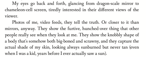 My eyes go back and forth, glancing from dragon-scale mirror to chameleon-cell screen, tiredly interested in their different views of the viewer. Photos of me, video feeds, they tell the truth. Or closer to it than mirrors, anyway. They show the furtive, hunched-over thing that other people really see when they look at me. They show the knobbly shape of a body that's somehow both big-boned and scrawny, and they capture the actual shade of my skin, looking always sunburned but never tan (even when I was a kid, years before I ever actually saw a sun).