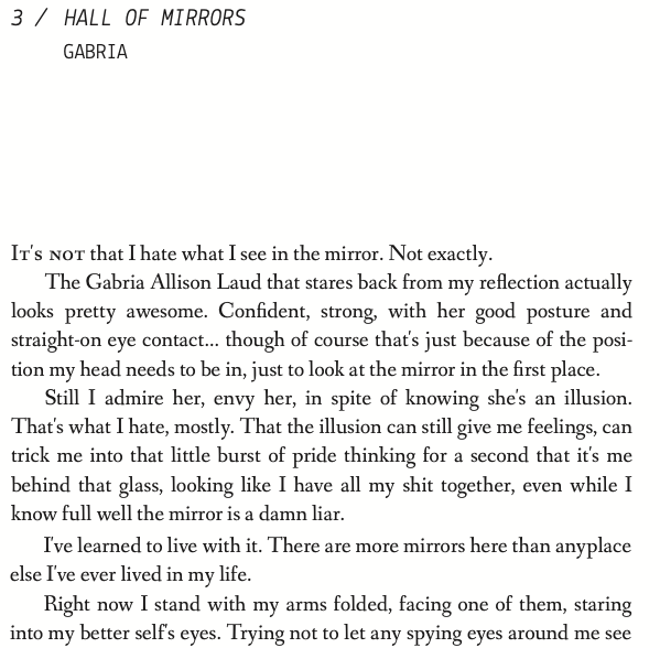 Hall of Mirrors: It's not that I hate what I see in the mirror. Not exactly. The Gabria Allison Laud that stares back from my reflection actually looks pretty awesome. Confident, strong, with her good posture and straight-on eye contact... though of course that's just because of the position my head needs to be in, just to look at the mirror in the first place. Still I admire her, envy her, in spite of knowing she's an illusion. That's what I hate, mostly. That the illusion can still give me feelings, can trick me into that little burst of pride thinking for a second that it's me behind that glass, looking like I have all my shit together, even while I know full well the mirror is a damn liar. I've learned to live with it. There are more mirrors here than anyplace else I've ever lived in my life.Right now I stand with my arms folded, facing one of them, staring into my better self's eyes. Trying not to let any spying eyes around me see
