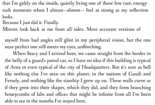 that I'm giddy on the inside, quietly living one of these few rare, energy-rush moments when I almost-- almost-- feel as strong as my reflection looks. Because I just did it. Finally. Mirrors look back at me from all sides. More accurate versions of myself from bad angles still glint in my peripheral vision, but the one near-perfect one still meets my eyes, unflinching.  When Stacy and I arrived here, we came straight from the border in the belly of a guard's patrol car, so I have no idea if this building is typical of Arna or even typical of the city of Headquarters. But it's sure as hell like nothing else I've seen on this planet, in the nations of Gaudi and Ferudy, and nothing like the starship I grew up on. These walls curve as if they grew into their shapes, which they did, and they form branching honeycombs of labs and offices that might be infinite from all I've been able to see in the months I've stayed here.