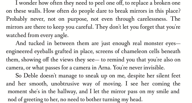 I wonder how often they need to peel one off, to replace a broken one on these walls. How often do people dare to break mirrors in this place? Probably never, not on purpose, not even through carelessness. The mirrors are there to keep you careful. They don't let you forget that you're watched from every angle. And tucked in between them are just enough real monster eyes-- engineered eyeballs grafted in place, screens of chameleon cells beneath them, showing off the views they see-- to remind you that you're also on camera, or what passes for a camera in Arna. You're never invisible. So Deble doesn't manage to sneak up on me, despite her silent feet and her smooth, unobtrusive way of moving. I see her coming the moment she's in the hallway, and I let the mirror pass on my smile and nod of greeting to her, no need to bother turning my head.